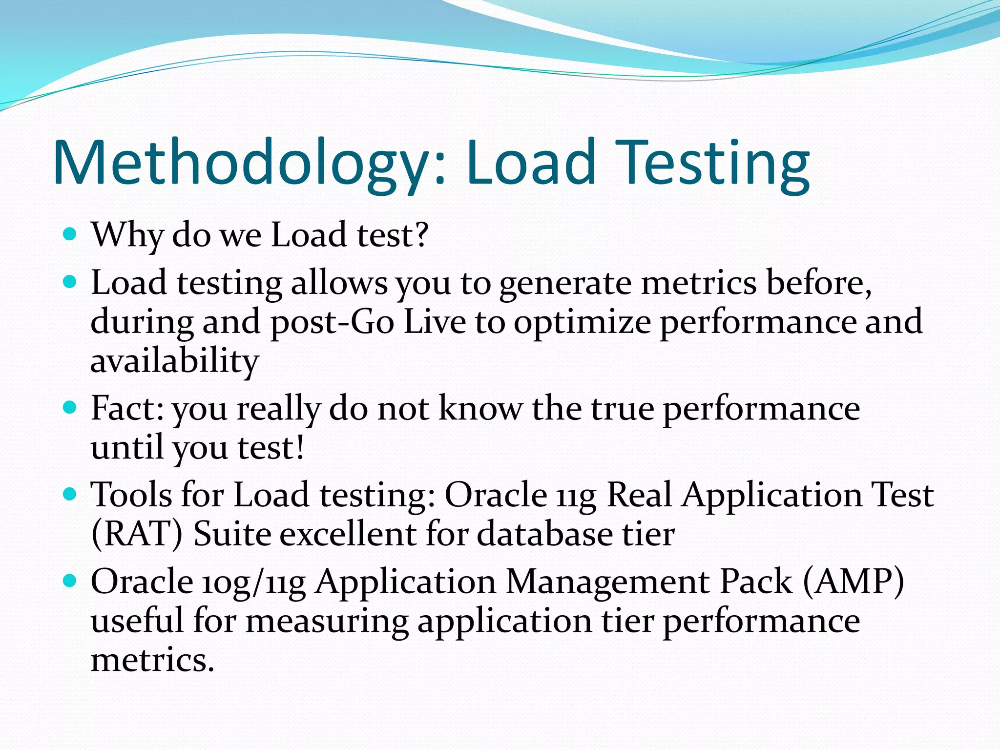 Methodology: Load Testing
 Why do we Load test?
 Load testing allows you to generate metrics before,
during and post-Go Live to optimize performance and
availability
 Fact: you really do not know the true performance
until you test!
 Tools for Load testing: Oracle 11g Real Application Test
(RAT) Suite excellent for database tier
 Oracle 10g/11g Application Management Pack (AMP)
useful for measuring application tier performance
metrics.
 