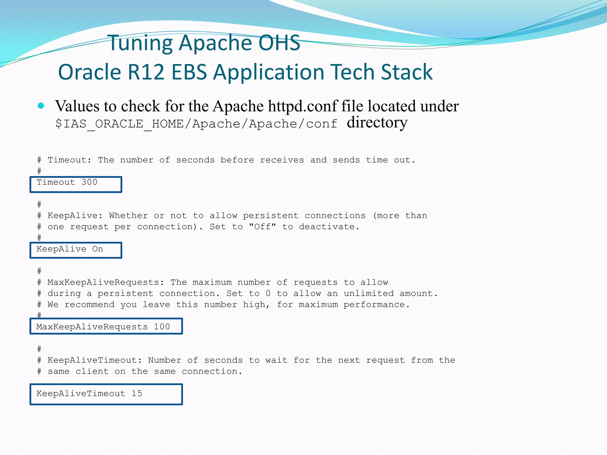 Tuning Apache OHS
Oracle R12 EBS Application Tech Stack
 Values to check for the Apache httpd.conf file located under
$IAS_ORACLE_HOME/Apache/Apache/conf directory
# Timeout: The number of seconds before receives and sends time out.
#
Timeout 300
#
# KeepAlive: Whether or not to allow persistent connections (more than
# one request per connection). Set to "Off" to deactivate.
#
KeepAlive On
#
# MaxKeepAliveRequests: The maximum number of requests to allow
# during a persistent connection. Set to 0 to allow an unlimited amount.
# We recommend you leave this number high, for maximum performance.
#
MaxKeepAliveRequests 100
#
# KeepAliveTimeout: Number of seconds to wait for the next request from the
# same client on the same connection.
KeepAliveTimeout 15
 