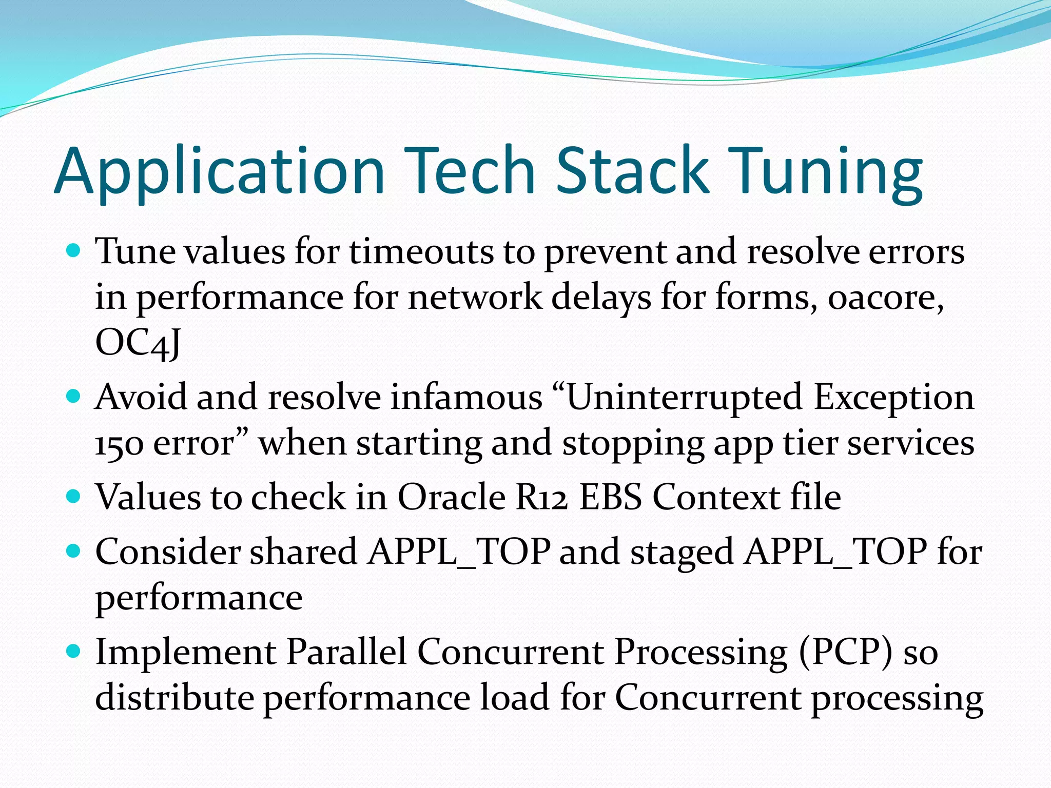 Application Tech Stack Tuning
 Tune values for timeouts to prevent and resolve errors
in performance for network delays for forms, oacore,
OC4J
 Avoid and resolve infamous “Uninterrupted Exception
150 error” when starting and stopping app tier services
 Values to check in Oracle R12 EBS Context file
 Consider shared APPL_TOP and staged APPL_TOP for
performance
 Implement Parallel Concurrent Processing (PCP) so
distribute performance load for Concurrent processing
 