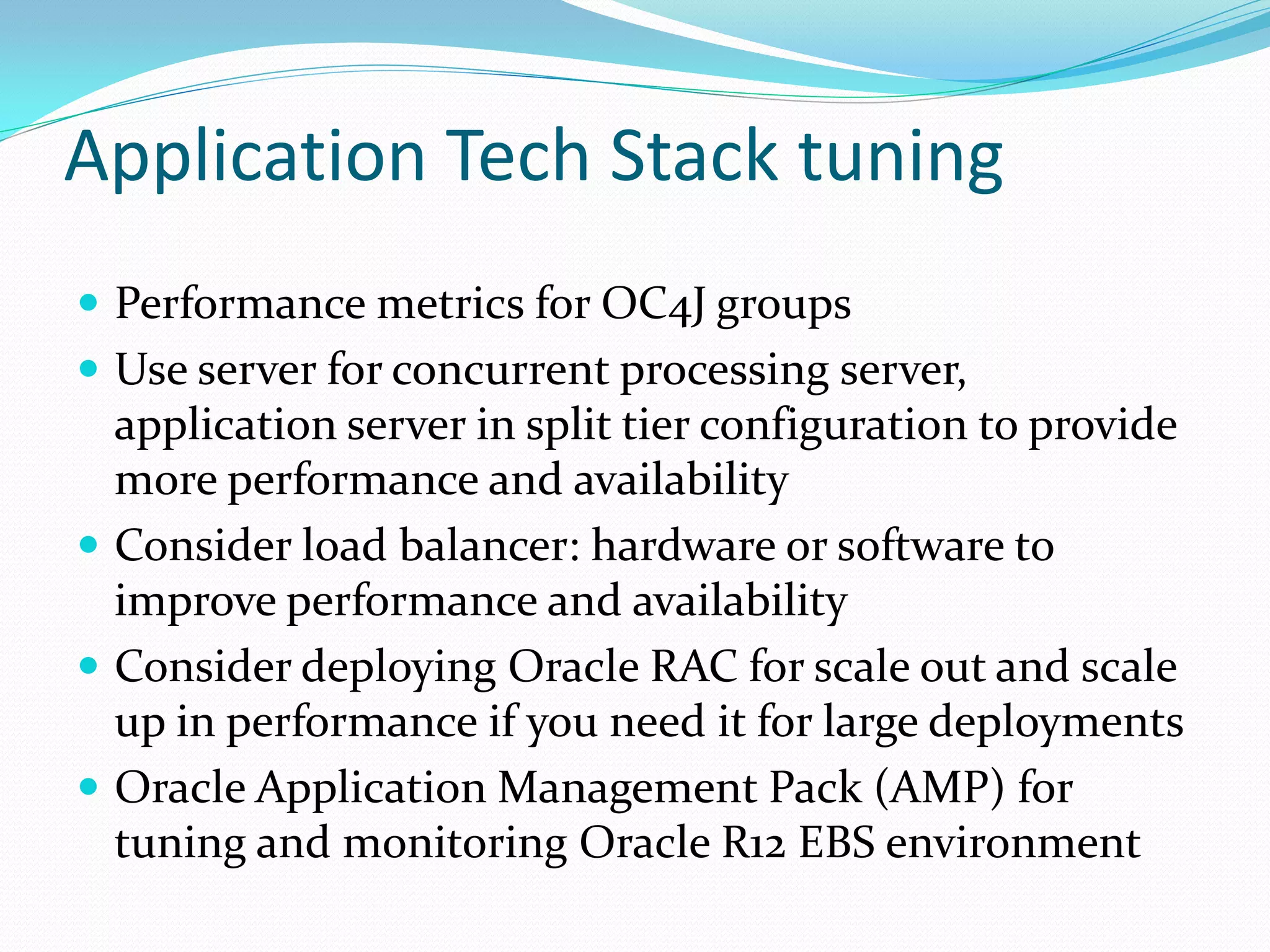 Application Tech Stack tuning
 Performance metrics for OC4J groups
 Use server for concurrent processing server,
application server in split tier configuration to provide
more performance and availability
 Consider load balancer: hardware or software to
improve performance and availability
 Consider deploying Oracle RAC for scale out and scale
up in performance if you need it for large deployments
 Oracle Application Management Pack (AMP) for
tuning and monitoring Oracle R12 EBS environment
 
