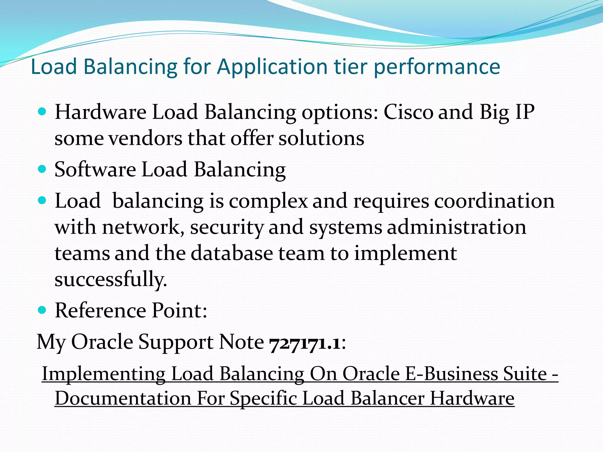 Load Balancing for Application tier performance
 Hardware Load Balancing options: Cisco and Big IP
some vendors that offer solutions
 Software Load Balancing
 Load balancing is complex and requires coordination
with network, security and systems administration
teams and the database team to implement
successfully.
 Reference Point:
My Oracle Support Note 727171.1:
Implementing Load Balancing On Oracle E-Business Suite -
Documentation For Specific Load Balancer Hardware
 