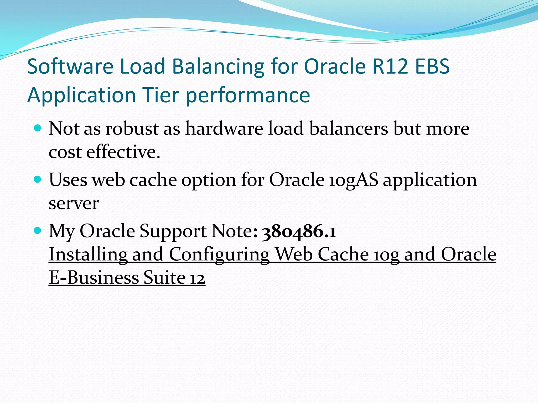 Software Load Balancing for Oracle R12 EBS
Application Tier performance
 Not as robust as hardware load balancers but more
cost effective.
 Uses web cache option for Oracle 10gAS application
server
 My Oracle Support Note: 380486.1
Installing and Configuring Web Cache 10g and Oracle
E-Business Suite 12
 