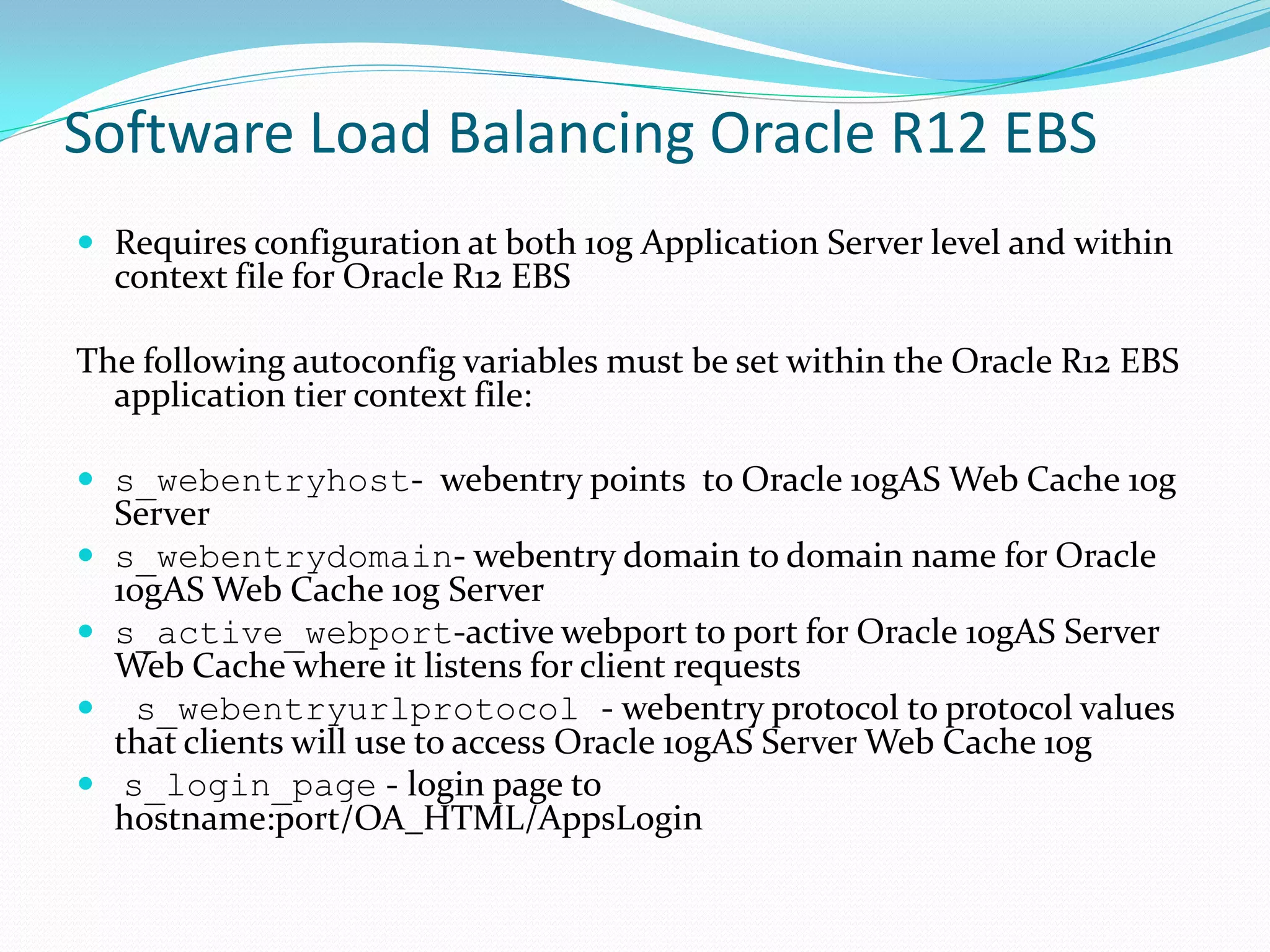 Software Load Balancing Oracle R12 EBS
 Requires configuration at both 10g Application Server level and within
context file for Oracle R12 EBS
The following autoconfig variables must be set within the Oracle R12 EBS
application tier context file:
 s_webentryhost- webentry points to Oracle 10gAS Web Cache 10g
Server
 s_webentrydomain- webentry domain to domain name for Oracle
10gAS Web Cache 10g Server
 s_active_webport-active webport to port for Oracle 10gAS Server
Web Cache where it listens for client requests
 s_webentryurlprotocol - webentry protocol to protocol values
that clients will use to access Oracle 10gAS Server Web Cache 10g
 s_login_page - login page to
hostname:port/OA_HTML/AppsLogin
 