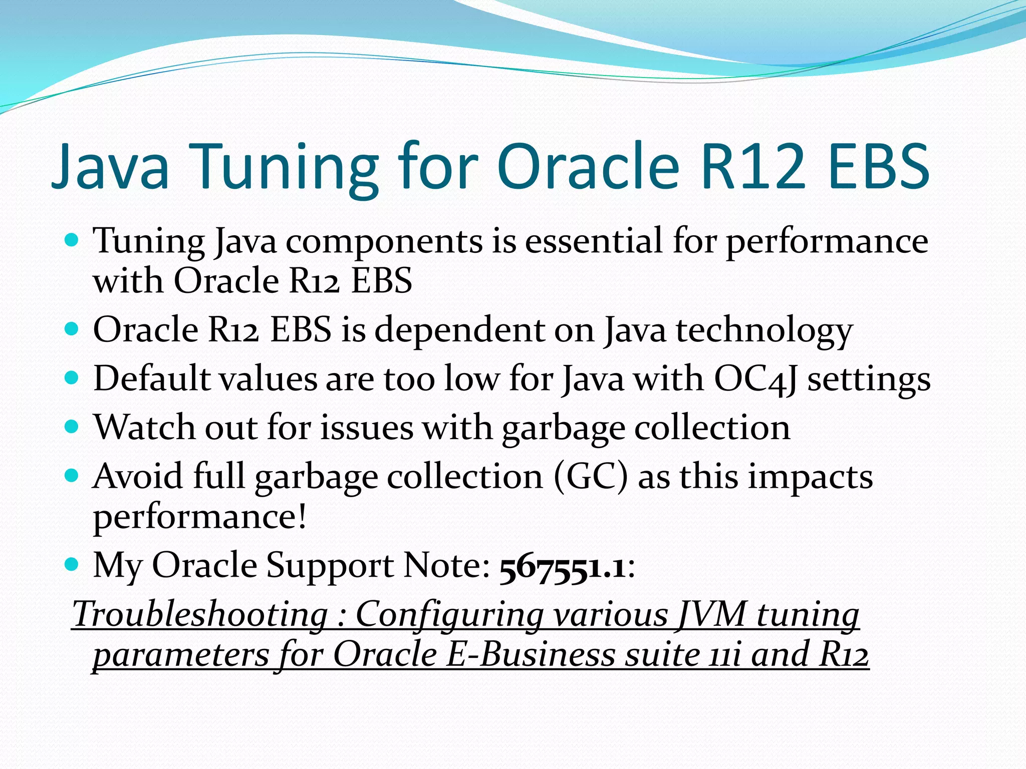 Java Tuning for Oracle R12 EBS
 Tuning Java components is essential for performance
with Oracle R12 EBS
 Oracle R12 EBS is dependent on Java technology
 Default values are too low for Java with OC4J settings
 Watch out for issues with garbage collection
 Avoid full garbage collection (GC) as this impacts
performance!
 My Oracle Support Note: 567551.1:
Troubleshooting : Configuring various JVM tuning
parameters for Oracle E-Business suite 11i and R12
 