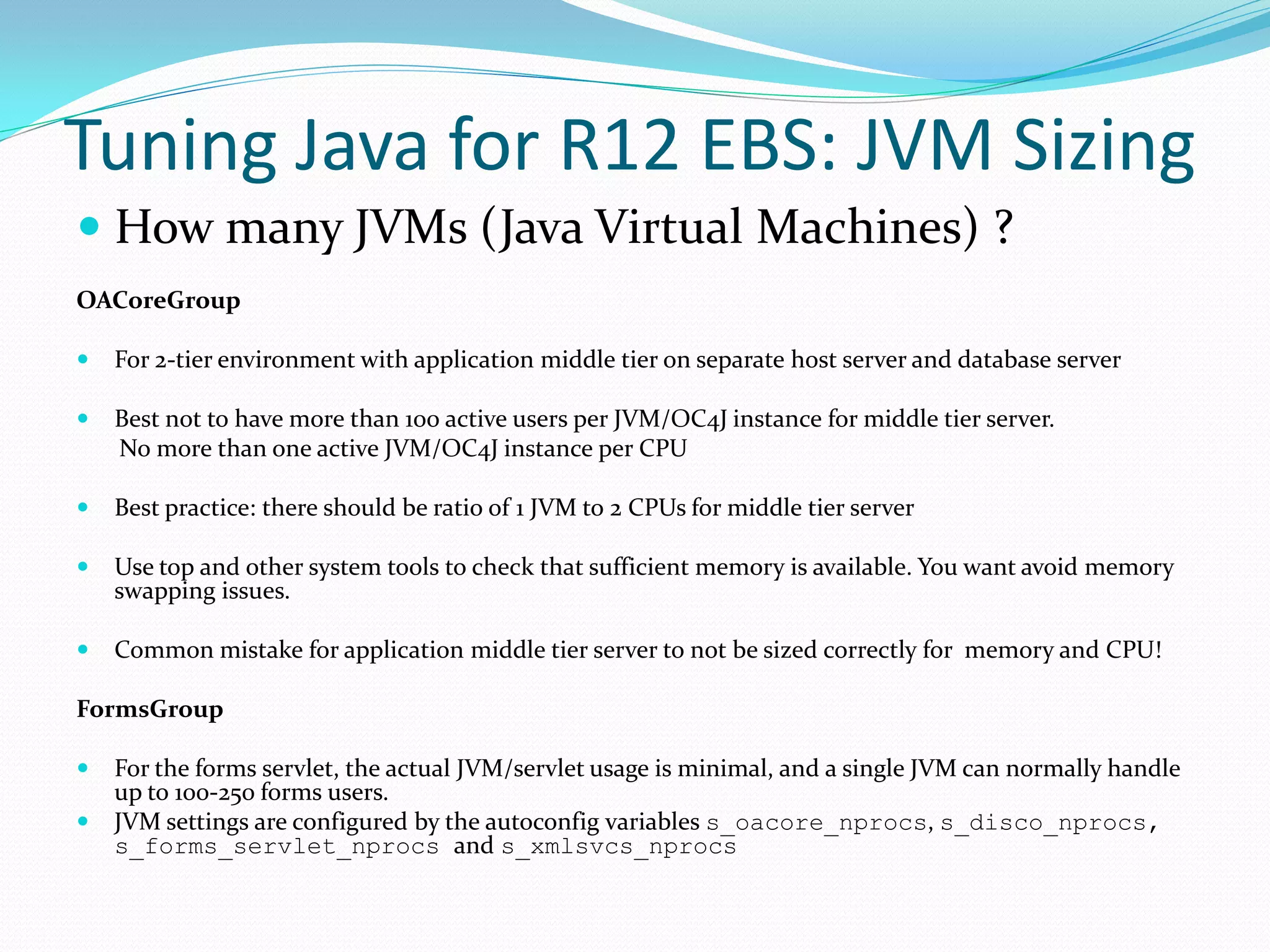 Tuning Java for R12 EBS: JVM Sizing
 How many JVMs (Java Virtual Machines) ?
OACoreGroup
 For 2-tier environment with application middle tier on separate host server and database server
 Best not to have more than 100 active users per JVM/OC4J instance for middle tier server.
No more than one active JVM/OC4J instance per CPU
 Best practice: there should be ratio of 1 JVM to 2 CPUs for middle tier server
 Use top and other system tools to check that sufficient memory is available. You want avoid memory
swapping issues.
 Common mistake for application middle tier server to not be sized correctly for memory and CPU!
FormsGroup
 For the forms servlet, the actual JVM/servlet usage is minimal, and a single JVM can normally handle
up to 100-250 forms users.
 JVM settings are configured by the autoconfig variables s_oacore_nprocs, s_disco_nprocs,
s_forms_servlet_nprocs and s_xmlsvcs_nprocs
 