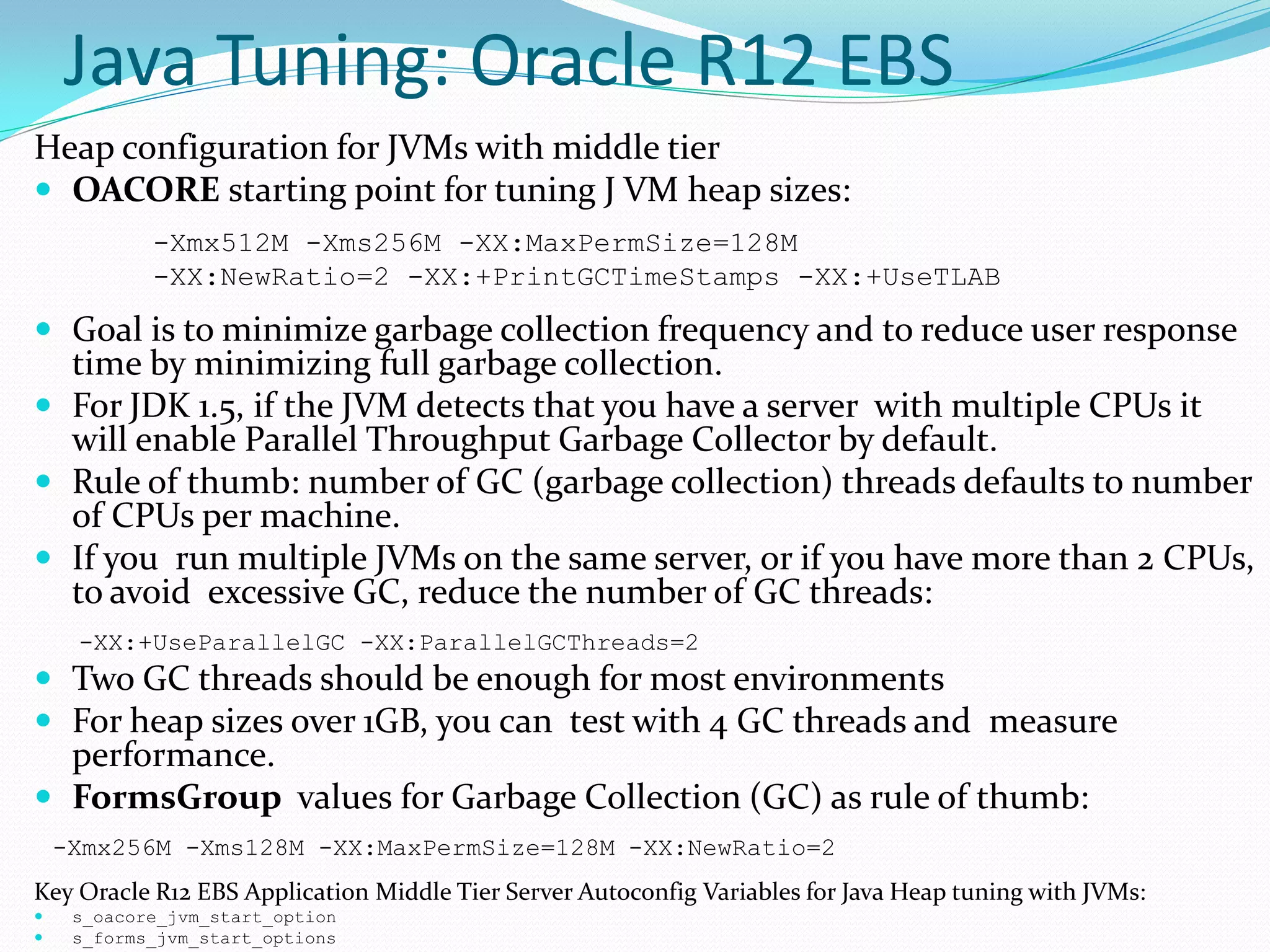 Java Tuning: Oracle R12 EBS
Heap configuration for JVMs with middle tier
 OACORE starting point for tuning J VM heap sizes:
-Xmx512M -Xms256M -XX:MaxPermSize=128M
-XX:NewRatio=2 -XX:+PrintGCTimeStamps -XX:+UseTLAB
 Goal is to minimize garbage collection frequency and to reduce user response
time by minimizing full garbage collection.
 For JDK 1.5, if the JVM detects that you have a server with multiple CPUs it
will enable Parallel Throughput Garbage Collector by default.
 Rule of thumb: number of GC (garbage collection) threads defaults to number
of CPUs per machine.
 If you run multiple JVMs on the same server, or if you have more than 2 CPUs,
to avoid excessive GC, reduce the number of GC threads:
-XX:+UseParallelGC -XX:ParallelGCThreads=2
 Two GC threads should be enough for most environments
 For heap sizes over 1GB, you can test with 4 GC threads and measure
performance.
 FormsGroup values for Garbage Collection (GC) as rule of thumb:
-Xmx256M -Xms128M -XX:MaxPermSize=128M -XX:NewRatio=2
Key Oracle R12 EBS Application Middle Tier Server Autoconfig Variables for Java Heap tuning with JVMs:
 s_oacore_jvm_start_option
 s_forms_jvm_start_options
 