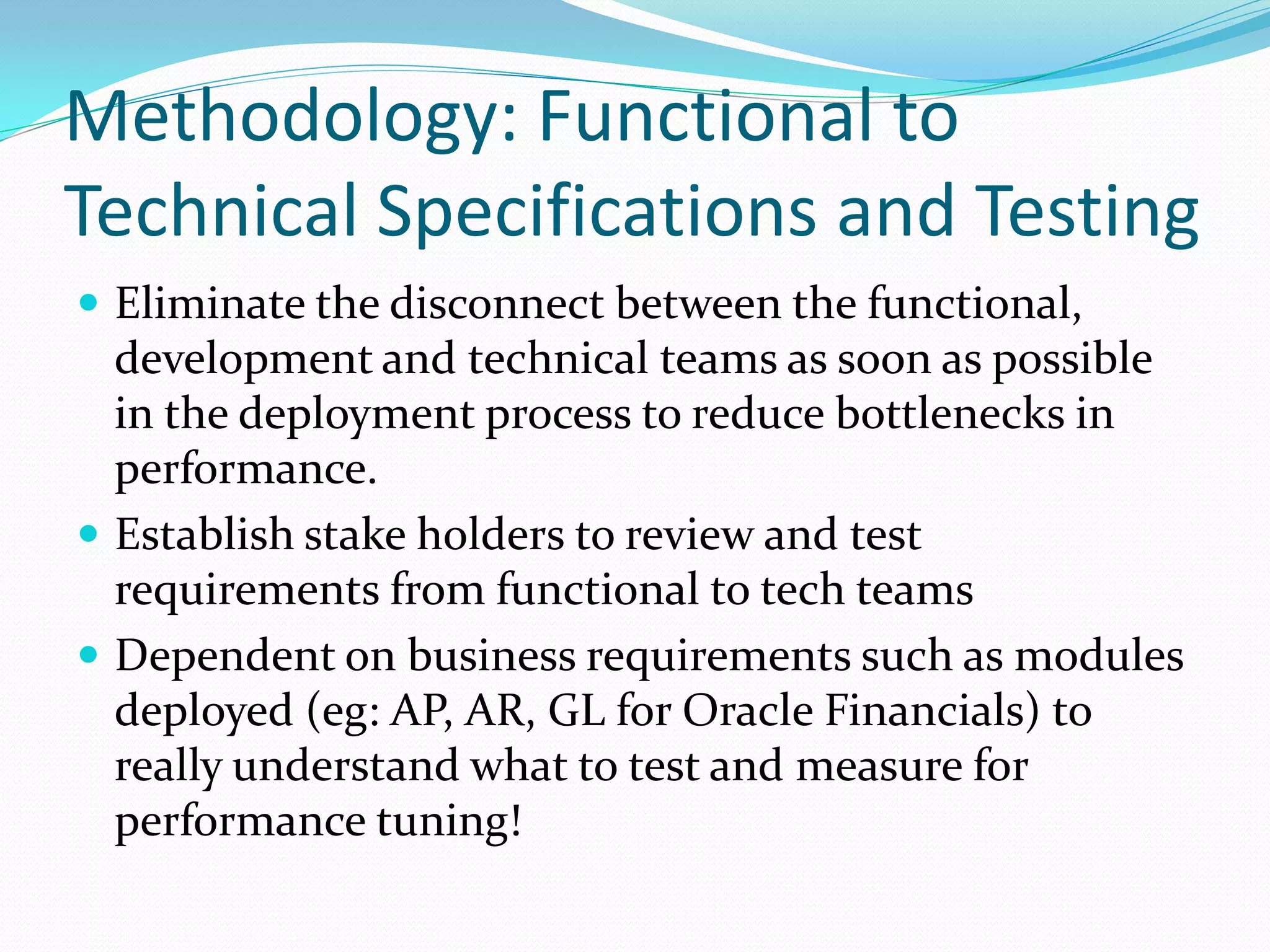 Methodology: Functional to
Technical Specifications and Testing
 Eliminate the disconnect between the functional,
development and technical teams as soon as possible
in the deployment process to reduce bottlenecks in
performance.
 Establish stake holders to review and test
requirements from functional to tech teams
 Dependent on business requirements such as modules
deployed (eg: AP, AR, GL for Oracle Financials) to
really understand what to test and measure for
performance tuning!
 