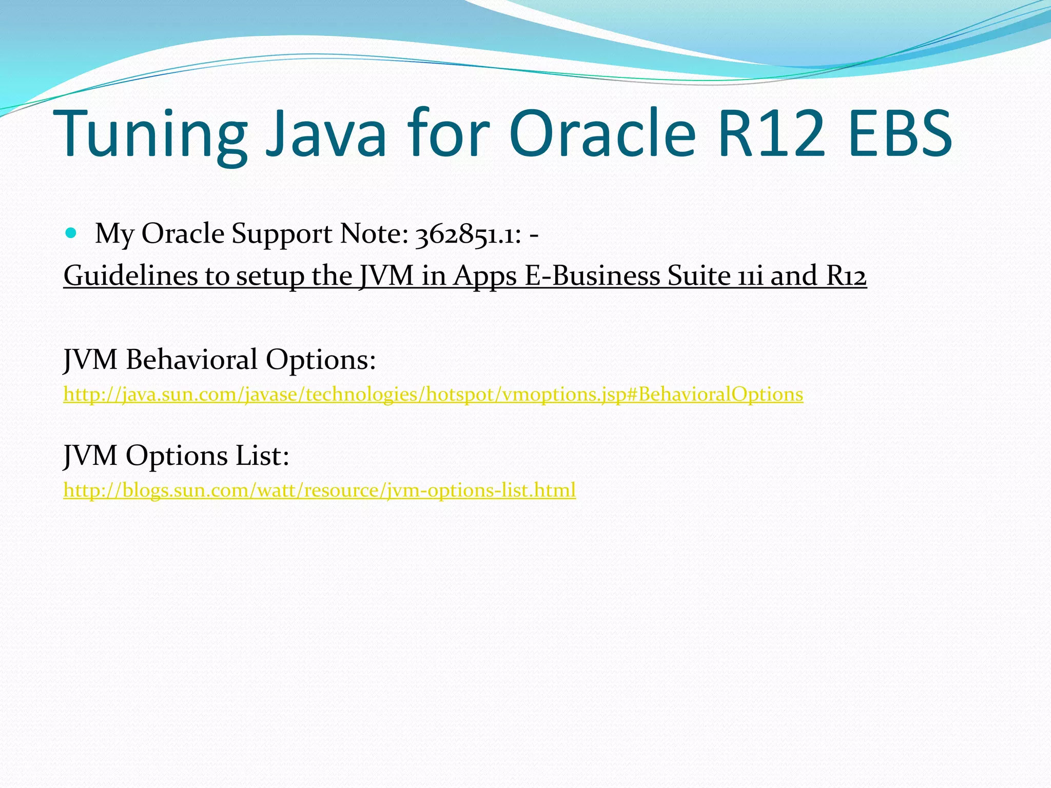 Tuning Java for Oracle R12 EBS
 My Oracle Support Note: 362851.1: -
Guidelines to setup the JVM in Apps E-Business Suite 11i and R12
JVM Behavioral Options:
http://java.sun.com/javase/technologies/hotspot/vmoptions.jsp#BehavioralOptions
JVM Options List:
http://blogs.sun.com/watt/resource/jvm-options-list.html
 