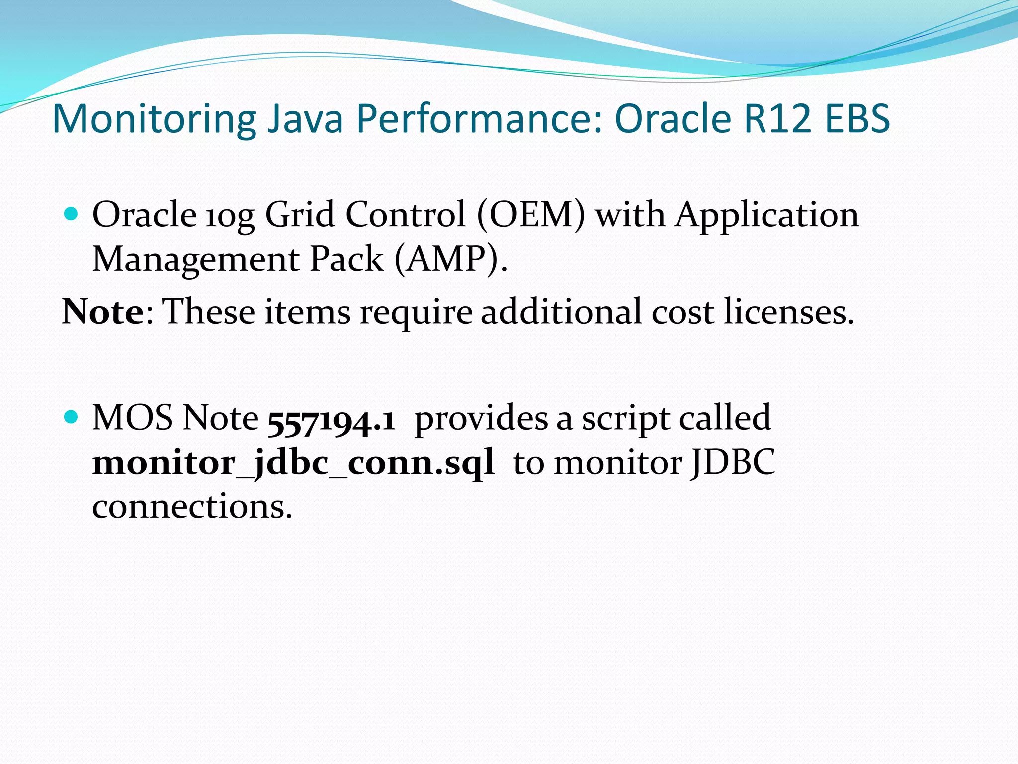 Monitoring Java Performance: Oracle R12 EBS
 Oracle 10g Grid Control (OEM) with Application
Management Pack (AMP).
Note: These items require additional cost licenses.
 MOS Note 557194.1 provides a script called
monitor_jdbc_conn.sql to monitor JDBC
connections.
 