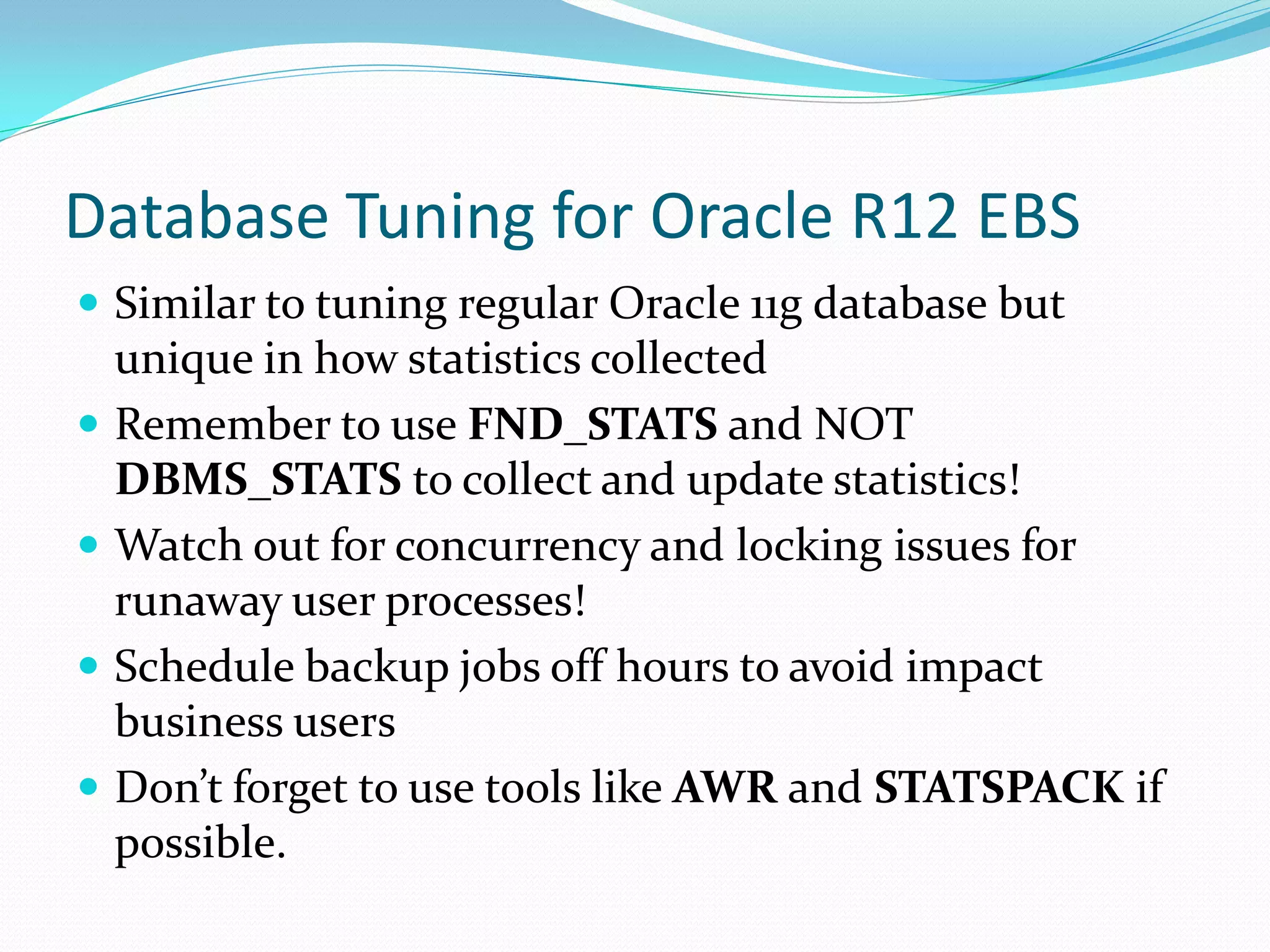 Database Tuning for Oracle R12 EBS
 Similar to tuning regular Oracle 11g database but
unique in how statistics collected
 Remember to use FND_STATS and NOT
DBMS_STATS to collect and update statistics!
 Watch out for concurrency and locking issues for
runaway user processes!
 Schedule backup jobs off hours to avoid impact
business users
 Don’t forget to use tools like AWR and STATSPACK if
possible.
 