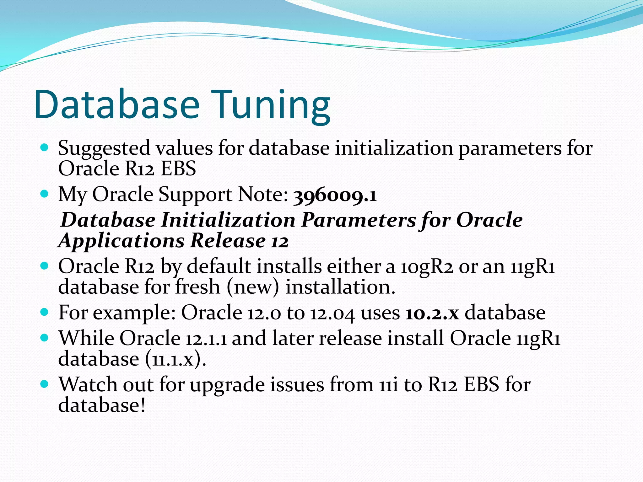 Database Tuning
 Suggested values for database initialization parameters for
Oracle R12 EBS
 My Oracle Support Note: 396009.1
Database Initialization Parameters for Oracle
Applications Release 12
 Oracle R12 by default installs either a 10gR2 or an 11gR1
database for fresh (new) installation.
 For example: Oracle 12.0 to 12.04 uses 10.2.x database
 While Oracle 12.1.1 and later release install Oracle 11gR1
database (11.1.x).
 Watch out for upgrade issues from 11i to R12 EBS for
database!
 