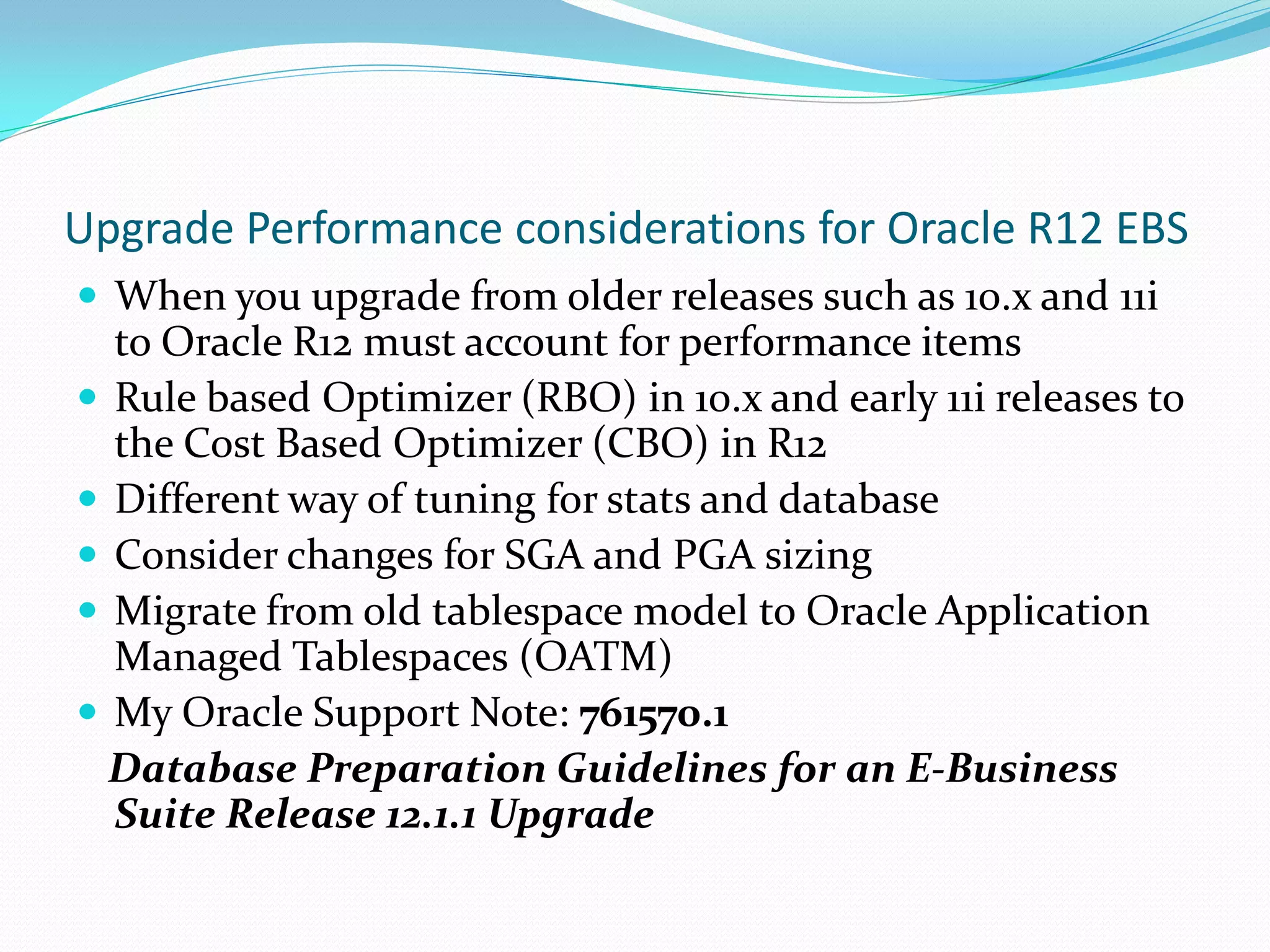 Upgrade Performance considerations for Oracle R12 EBS
 When you upgrade from older releases such as 10.x and 11i
to Oracle R12 must account for performance items
 Rule based Optimizer (RBO) in 10.x and early 11i releases to
the Cost Based Optimizer (CBO) in R12
 Different way of tuning for stats and database
 Consider changes for SGA and PGA sizing
 Migrate from old tablespace model to Oracle Application
Managed Tablespaces (OATM)
 My Oracle Support Note: 761570.1
Database Preparation Guidelines for an E-Business
Suite Release 12.1.1 Upgrade
 