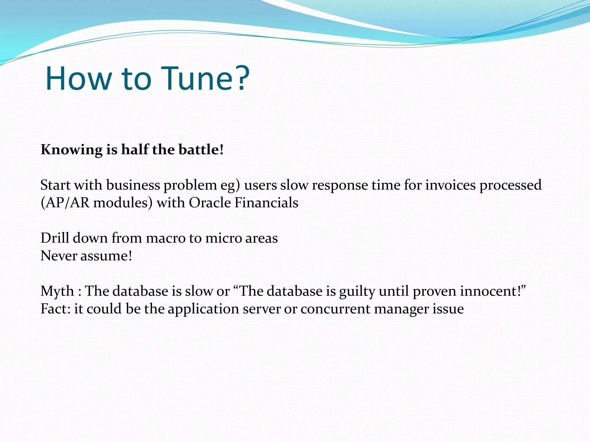 How to Tune?
Knowing is half the battle!
Start with business problem eg) users slow response time for invoices processed
(AP/AR modules) with Oracle Financials
Drill down from macro to micro areas
Never assume!
Myth : The database is slow or “The database is guilty until proven innocent!”
Fact: it could be the application server or concurrent manager issue
 