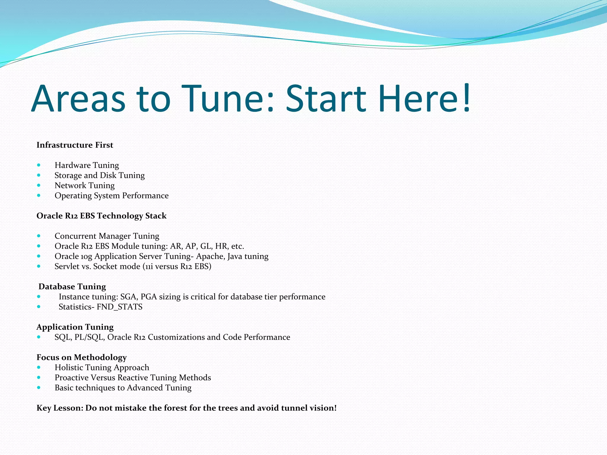 Infrastructure First
 Hardware Tuning
 Storage and Disk Tuning
 Network Tuning
 Operating System Performance
Oracle R12 EBS Technology Stack
 Concurrent Manager Tuning
 Oracle R12 EBS Module tuning: AR, AP, GL, HR, etc.
 Oracle 10g Application Server Tuning- Apache, Java tuning
 Servlet vs. Socket mode (11i versus R12 EBS)
Database Tuning
 Instance tuning: SGA, PGA sizing is critical for database tier performance
 Statistics- FND_STATS
Application Tuning
 SQL, PL/SQL, Oracle R12 Customizations and Code Performance
Focus on Methodology
 Holistic Tuning Approach
 Proactive Versus Reactive Tuning Methods
 Basic techniques to Advanced Tuning
Key Lesson: Do not mistake the forest for the trees and avoid tunnel vision!
Areas to Tune: Start Here!
 