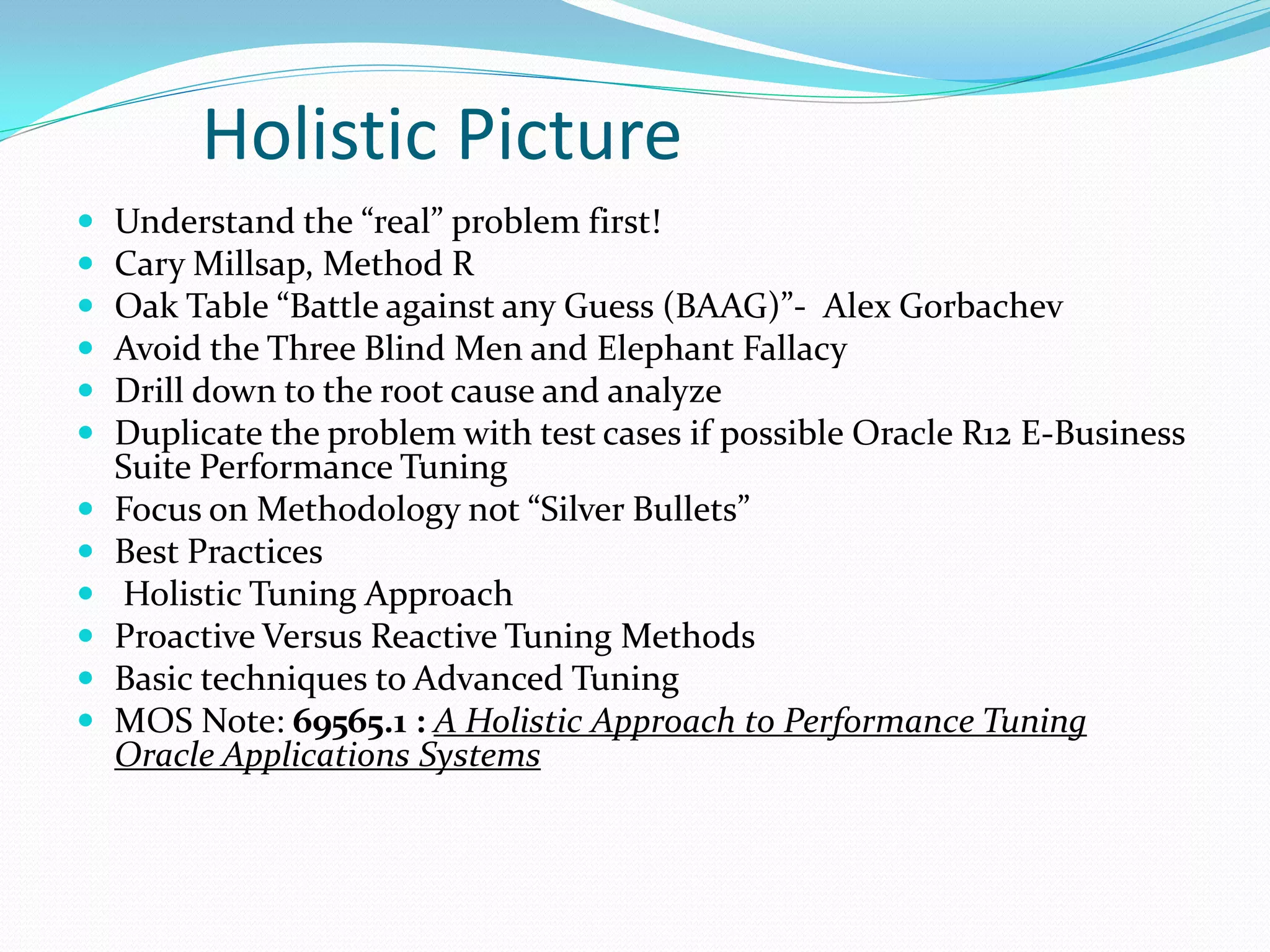 Holistic Picture
 Understand the “real” problem first!
 Cary Millsap, Method R
 Oak Table “Battle against any Guess (BAAG)”- Alex Gorbachev
 Avoid the Three Blind Men and Elephant Fallacy
 Drill down to the root cause and analyze
 Duplicate the problem with test cases if possible Oracle R12 E-Business
Suite Performance Tuning
 Focus on Methodology not “Silver Bullets”
 Best Practices
 Holistic Tuning Approach
 Proactive Versus Reactive Tuning Methods
 Basic techniques to Advanced Tuning
 MOS Note: 69565.1 : A Holistic Approach to Performance Tuning
Oracle Applications Systems
 