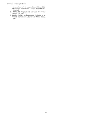  
~ 111 ~ 
International Journal of Applied Research 
stress: A framework for analyses. In: A. McLean (Ed.),
Occupational mental health. Chicago: Rand McNally,
1970, 1980.
8. Robbins SP. Organizational behaviour. New York:
Prentice Hall, 1996.
9. Ganster, Loghan. An Experimental Evaluation of a
Control Intervention to Alleviate Job-Related Stress,
2005.
 