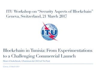 Geneva, 21 March 2017
Blockchain inTunisia: From Experimentations
to a Challenging Commercial Launch
Moez Chakchouk, Chairman & CEO of Tn.Post
ITUWorkshop on “Security Aspects of Blockchain”
Geneva, Switzerland, 21 March 2017
 