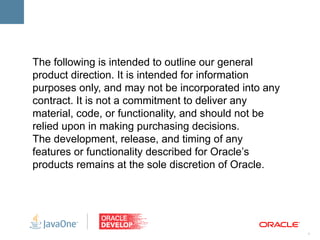 The following is intended to outline our general
product direction. It is intended for information
purposes only, and may not be incorporated into any
contract. It is not a commitment to deliver any
material, code, or functionality, and should not be
relied upon in making purchasing decisions.
The development, release, and timing of any
features or functionality described for Oracle’s
products remains at the sole discretion of Oracle.




                                                      1
 