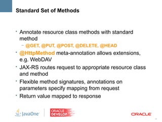 Standard Set of Methods


• Annotate resource class methods with standard
 method
  – @GET, @PUT, @POST, @DELETE, @HEAD
• @HttpMethod meta-annotation allows extensions,
  e.g. WebDAV
• JAX-RS routes request to appropriate resource class
  and method
• Flexible method signatures, annotations on
  parameters specify mapping from request
• Return value mapped to response



                                                        12
 