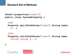 Standard Set of Methods


@Path("properties/{name}")
public class SystemProperty {

    @GET
    Property get(@PathParam("name") String name)
      {...}

    @PUT
    Property set(@PathParam("name") String name,
      String value) {...}

}



                                                   13
 