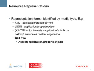 Resource Representations


• Representation format identified by media type. E.g.:
   – XML - application/properties+xml
   – JSON - application/properties+json
   – (X)HTML+microformats - application/xhtml+xml
   – JAX-RS automates content negotiation
   – GET /foo
      • Accept: application/properties+json




                                                          14
 