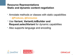 Resource Representations
Static and dynamic content negotiation

• Annotate methods or classes with static capabilities
   – @Produces, @Consumes
• Use Variant, VariantListBuilder and
  Request.selectVariant for dynamic capabilities
• Also supports language and encoding




                                                         15
 