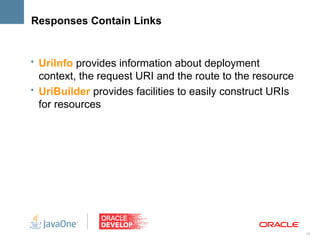 Responses Contain Links


• UriInfo provides information about deployment
  context, the request URI and the route to the resource
• UriBuilder provides facilities to easily construct URIs
  for resources




                                                            18
 