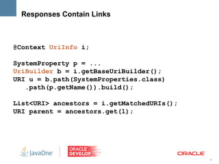 Responses Contain Links



@Context UriInfo i;

SystemProperty p = ...
UriBuilder b = i.getBaseUriBuilder();
URI u = b.path(SystemProperties.class)
   .path(p.getName()).build();

List<URI> ancestors = i.getMatchedURIs();
URI parent = ancestors.get(1);




                                            19
 