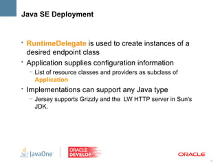 Java SE Deployment


• RuntimeDelegate is used to create instances of a
  desired endpoint class
• Application supplies configuration information
  – List of resource classes and providers as subclass of
    Application
• Implementations can support any Java type
   – Jersey supports Grizzly and the LW HTTP server in Sun's
     JDK.




                                                               21
 