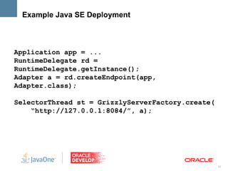 Example Java SE Deployment



Application app = ...
RuntimeDelegate rd =
RuntimeDelegate.getInstance();
Adapter a = rd.createEndpoint(app,
Adapter.class);

SelectorThread st = GrizzlyServerFactory.create(
    “http://127.0.0.1:8084/”, a);




                                                   22
 