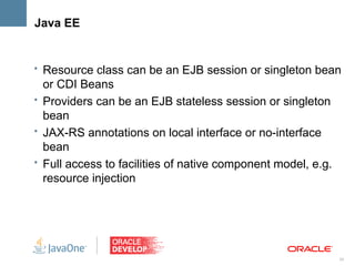 Java EE


• Resource class can be an EJB session or singleton bean
  or CDI Beans
• Providers can be an EJB stateless session or singleton
  bean
• JAX-RS annotations on local interface or no-interface
  bean
• Full access to facilities of native component model, e.g.
  resource injection




                                                              24
 