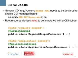 CDI and JAX-RS
• General CDI requirement: beans.xml needs to be declared to
 enable CDI managed beans
  – e.g. empty WEB-INF/beans.xml in war
• Root resource classes need to be annotated with a CDI scope


    @Path("request-scoped")
    @RequestScoped
    public class RequestScopedResource { … }

    @Path("application-scoped")
    @ApplicationScoped
    public class ApplicationScopedResource { … }


                                                           26
 