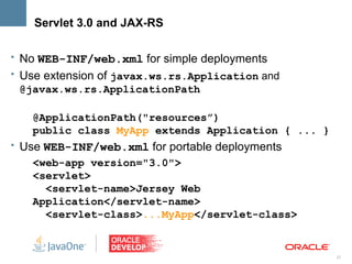 Servlet 3.0 and JAX-RS

• No WEB-INF/web.xml for simple deployments
• Use extension of javax.ws.rs.Application and
 @javax.ws.rs.ApplicationPath

   @ApplicationPath("resources”)
   public class MyApp extends Application { ... }
• Use WEB-INF/web.xml for portable deployments
   <web-app version="3.0">
   <servlet>
     <servlet-name>Jersey Web
   Application</servlet-name>
     <servlet-class>...MyApp</servlet-class>


                                                    27
 
