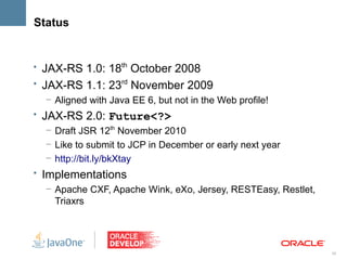 Status


• JAX-RS 1.0: 18th October 2008
• JAX-RS 1.1: 23rd November 2009
   – Aligned with Java EE 6, but not in the Web profile!
• JAX-RS 2.0: Future<?>
   – Draft JSR 12th November 2010
   – Like to submit to JCP in December or early next year
   – http://bit.ly/bkXtay
• Implementations
   – Apache CXF, Apache Wink, eXo, Jersey, RESTEasy, Restlet,
     Triaxrs




                                                                30
 