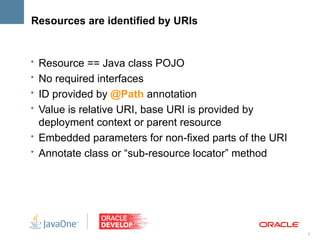 Resources are identified by URIs


• Resource == Java class POJO
• No required interfaces
• ID provided by @Path annotation
• Value is relative URI, base URI is provided by
  deployment context or parent resource
• Embedded parameters for non-fixed parts of the URI
• Annotate class or “sub-resource locator” method




                                                       9
 