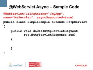 @WebServlet Async – Sample Code
@WebServlet(urlPatterns=“/myApp”,
name=”MyServlet”, asyncSupported=true)
public class SimpleSample extends HttpServlet
{
    public void doGet(HttpServletRequest
           req,HttpServletResponse res)
    {

    }
}



                                                10
 