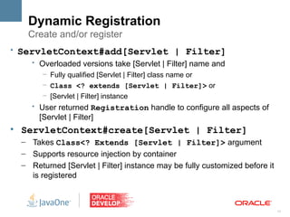 Dynamic Registration
     Create and/or register
• ServletContext#add[Servlet | Filter]
     • Overloaded versions take [Servlet | Filter] name and
          – Fully qualified [Servlet | Filter] class name or
          – Class <? extends [Servlet | Filter]> or
          – [Servlet | Filter] instance
       • User returned Registration handle to configure all aspects of
         [Servlet | Filter]
l
    ServletContext#create[Servlet | Filter]
    – Takes Class<? Extends [Servlet | Filter]> argument
    – Supports resource injection by container
    – Returned [Servlet | Filter] instance may be fully customized before it
      is registered



                                                                               11
 