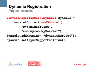 Dynamic Registration
 Register example

ServletRegistration.Dynamic dynamic =
    servletContext.addServlet(
        "DynamicServlet",
        "com.mycom.MyServlet");
dynamic.addMapping("/dynamicServlet");
dynamic.setAsyncSupported(true);




                                         13
 