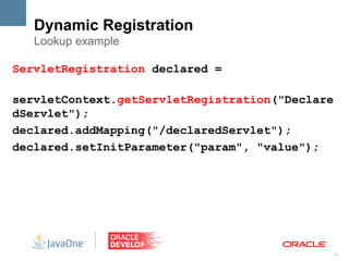 Dynamic Registration
   Lookup example

ServletRegistration declared =

servletContext.getServletRegistration("Declare
dServlet");
declared.addMapping("/declaredServlet");
declared.setInitParameter("param", "value");




                                                 14
 