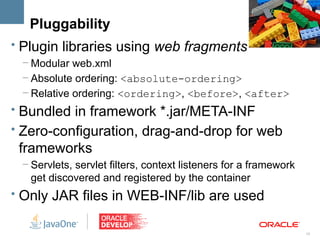 Pluggability
• Plugin libraries using web fragments
 – Modular web.xml
 – Absolute ordering: <absolute-ordering>
 – Relative ordering: <ordering>, <before>, <after>
• Bundled in framework *.jar/META-INF
• Zero-configuration, drag-and-drop for web
 frameworks
 – Servlets, servlet filters, context listeners for a framework
   get discovered and registered by the container
• Only JAR files in WEB-INF/lib are used


                                                                  15
 