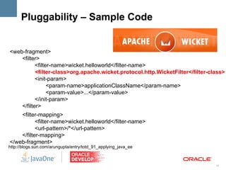 Pluggability – Sample Code


<web-fragment>
    <filter>
           <filter-name>wicket.helloworld</filter-name>
           <filter-class>org.apache.wicket.protocol.http.WicketFilter</filter-class>
           <init-param>
                 <param-name>applicationClassName</param-name>
                 <param-value>...</param-value>
           </init-param>
    </filter>
    <filter-mapping>
           <filter-name>wicket.helloworld</filter-name>
           <url-pattern>/*</url-pattern>
    </filter-mapping>
</web-fragment>
http://blogs.sun.com/arungupta/entry/totd_91_applying_java_ee



                                                                                16
 
