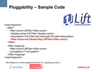 Pluggability – Sample Code



<web-fragment>
  <filter>
     <filter-name>LiftFilter</filter-name>
      <display-name>Lift Filter</display-name>
      <description>The Filter that intercepts lift calls</description>
      <filter-class>net.liftweb.http.LiftFilter</filter-class>
  </filter>
   <filter-mapping>
     <filter-name>LiftFilter</filter-name>
     <url-pattern>/*</url-pattern>
   </filter-mapping>
</web-fragment>

 http://blogs.sun.com/arungupta/entry/totd_101_applying_servlet_3


                                                                         17
 