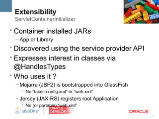 Extensibility
 ServletContainerInitializer

• Container installed JARs
 – App or Library
• Discovered using the service provider API
• Expresses interest in classes via
  @HandlesTypes
• Who uses it ?
 – Mojarra (JSF2) is bootstrapped into GlassFish
    • No “faces-config.xml” or “web.xml”
 – Jersey (JAX-RS) registers root Application
    • No (or portable) “web.xml”

                                                   18
 