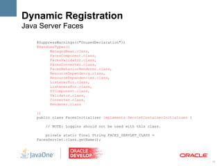 Dynamic Registration
Java Server Faces

    @SuppressWarnings({"UnusedDeclaration"})
    @HandlesTypes({
          ManagedBean.class,
          FacesComponent.class,
          FacesValidator.class,
          FacesConverter.class,
          FacesBehaviorRenderer.class,
          ResourceDependency.class,
          ResourceDependencies.class,
          ListenerFor.class,
          ListenersFor.class,
          UIComponent.class,
          Validator.class,
          Converter.class,
          Renderer.class

    })
    public class FacesInitializer implements ServletContainerInitializer {

        // NOTE: Loggins should not be used with this class.

        private static final String FACES_SERVLET_CLASS =
    FacesServlet.class.getName();




                                                                             19
 