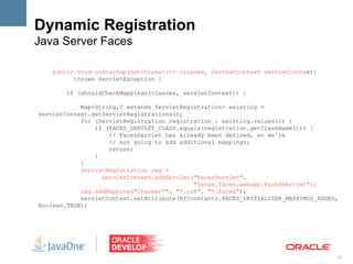 Dynamic Registration
Java Server Faces

    public void onStartup(Set<Class<?>> classes, ServletContext servletContext)
          throws ServletException {

        if (shouldCheckMappings(classes, servletContext)) {

            Map<String,? extends ServletRegistration> existing =
servletContext.getServletRegistrations();
            for (ServletRegistration registration : existing.values()) {
                if (FACES_SERVLET_CLASS.equals(registration.getClassName())) {
                    // FacesServlet has already been defined, so we're
                    // not going to add additional mappings;
                    return;
                }
            }
            ServletRegistration reg =
                  servletContext.addServlet("FacesServlet",
                                            "javax.faces.webapp.FacesServlet");
            reg.addMapping("/faces/*", "*.jsf", "*.faces");
            servletContext.setAttribute(RIConstants.FACES_INITIALIZER_MAPPINGS_ADDED,
Boolean.TRUE);




                                                                                    20
 