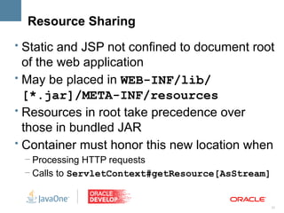 Resource Sharing
• Static and JSP not confined to document root
  of the web application
• May be placed in WEB-INF/lib/
  [*.jar]/META-INF/resources
• Resources in root take precedence over
  those in bundled JAR
• Container must honor this new location when
 – Processing HTTP requests
 – Calls to ServletContext#getResource[AsStream]


                                                   21
 