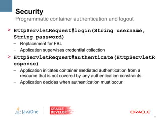 Security
  Programmatic container authentication and logout

> HttpServletRequest#login(String username,
  String password)
 – Replacement for FBL
 – Application supervises credential collection
> HttpServletRequest#authenticate(HttpServletR
  esponse)
 – Application initiates container mediated authentication from a
   resource that is not covered by any authentication constraints
 – Application decides when authentication must occur




                                                                    29
 
