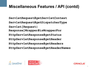 Miscellaneous Features / API (contd)

ServletRequest#getServletContext
ServletRequest#getDispatcherType
Servlet[Request|
Response]Wrapper#isWrapperFor
HttpServletResponse#getStatus
HttpServletResponse#getHeader
HttpServletResponse#getHeaders
HttpServletResponse#getHeaderNames




                                       31
 