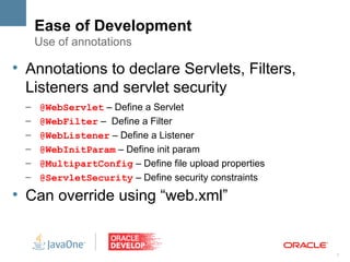 Ease of Development
        Use of annotations

l
    Annotations to declare Servlets, Filters,
    Listeners and servlet security
    –   @WebServlet – Define a Servlet
    –   @WebFilter – Define a Filter
    –   @WebListener – Define a Listener
    –   @WebInitParam – Define init param
    –   @MultipartConfig – Define file upload properties
    –   @ServletSecurity – Define security constraints
l
    Can override using “web.xml”


                                                           7
 