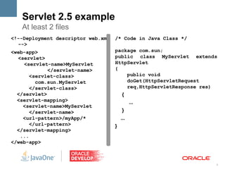 Servlet 2.5 example
   At least 2 files
<!--Deployment descriptor web.xml   /* Code in Java Class */
  -->
<web-app>                           package com.sun;
  <servlet>                         public class MyServlet extends
    <servlet-name>MyServlet         HttpServlet
             </servlet-name>        {
       <servlet-class>                  public void
         com.sun.MyServlet              doGet(HttpServletRequest
       </servlet-class>                 req,HttpServletResponse res)
  </servlet>                            {
  <servlet-mapping>                           ...
    <servlet-name>MyServlet
       </servlet-name>                  }
    <url-pattern>/myApp/*               ...
       </url-pattern>               }
  </servlet-mapping>
   ...
</web-app>



                                                                   8
 